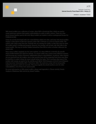 p. 111
Symantec Corporation
Internet Security Threat Report 2014 :: Volume 19
APPENDIX D :: VULNERABILITY TRENDS
Web Attack Toolkits
Web attack toolkits are a collection of scripts, often PHP or JavaScript files, which are used to
create malicious websites that exploit vulnerabilities in order to infect visitors. There are a few
dozen known families used in the wild. Many toolkits are traded or sold on underground forums for
USD$100-$1000.
Some are actively developed with new vulnerabilities added over time, and some web attack toolkits
employ a subscription model that operates rather like a Software-as-a-Service (SaaS) model. The
exploit code is kept away from the criminals who are renting the toolkit, so that they may not steal
the toolkit author’s intellectual property. However, the attacker will include code that links to the
actual toolkit. This may be further hidden behind fast-flux DNS in order to further obfuscate the
attack code.
Since many toolkits regularly use the same exploits, it is often difficult to identify the specific
attack toolkit behind each infection attempt. An attack toolkit may contain many different exploits,
each focusing on a variety of browser-independent plug-in vulnerabilities. In general, older exploits
are not removed from the toolkits, since some systems may still be unpatched and these may often
be tried first, in order to keep the newer attacks below the radar. This is perhaps why many of the
toolkits still contain an exploit for the old Microsoft MDAC RDS.Dataspace ActiveX Control Remote
Code Execution Vulnerability (BID 17462) from 2006. The malicious script will test all possible
exploits in sequence until one succeeds. This may magnify the attack numbers seen for older
vulnerabilities, even if they were unsuccessful.
For more information on Web attack toolkits, please read Appendix A: Threat Activity Trends -
Analysis of Malicious Web Activity by Attack Toolkits.
 