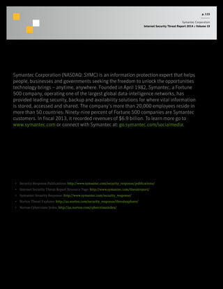 p. 115
Symantec Corporation
Internet Security Threat Report 2014 :: Volume 19
About Symantec
More Information
•  Security Response Publications: http://www.symantec.com/security_response/publications/
•  Internet Security Threat Report Resource Page: http://www.symantec.com/threatreport/
•  Symantec Security Response: http://www.symantec.com/security_response/
•  Norton Threat Explorer: http://us.norton.com/security_response/threatexplorer/
•  Norton Cybercrime Index: http://us.norton.com/cybercrimeindex/
Symantec Corporation (NASDAQ: SYMC) is an information protection expert that helps
people, businesses and governments seeking the freedom to unlock the opportunities
technology brings – anytime, anywhere. Founded in April 1982, Symantec, a Fortune
500 company, operating one of the largest global data-intelligence networks, has
provided leading security, backup and availability solutions for where vital information
is stored, accessed and shared. The company’s more than 20,000 employees reside in
more than 50 countries. Ninety-nine percent of Fortune 500 companies are Symantec
customers. In fiscal 2013, it recorded revenues of $6.9 billion. To learn more go to
www.symantec.com or connect with Symantec at: go.symantec.com/socialmedia.
 
