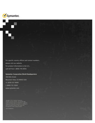 For specific country offices and contact numbers,
please visit our website.
For product information in the U.S.,
call toll-free 1 (800) 745 6054.
Symantec Corporation World Headquarters
350 Ellis Street
Mountain View, CA 94043 USA
+1 (650) 527 8000
1 (800) 721 3934
www.symantec.com
Copyright © 2014 Symantec Corporation.
All rights reserved. Symantec, the Symantec Logo,
and the Checkmark Logo are trademarks or registered
trademarks of Symantec Corporation or its affiliates in
the U.S. and other countries. Other names may
be trademarks of their respective owners
04/14 21284438-2
 