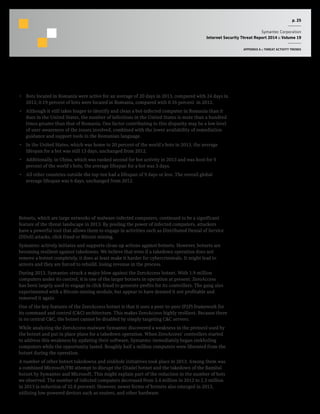 p. 25
Symantec Corporation
Internet Security Threat Report 2014 :: Volume 19
APPENDIX A :: THREAT ACTIVITY TRENDS
Commentary
•  Bots located in Romania were active for an average of 20 days in 2013, compared with 24 days in
2012; 0.19 percent of bots were located in Romania, compared with 0.16 percent in 2012.
•  Although it still takes longer to identify and clean a bot-infected computer in Romania than it
does in the United States, the number of infections in the United States is more than a hundred
times greater than that of Romania. One factor contributing to this disparity may be a low level
of user-awareness of the issues involved, combined with the lower availability of remediation
guidance and support tools in the Romanian language.
•  In the United States, which was home to 20 percent of the world’s bots in 2013, the average
lifespan for a bot was still 13 days, unchanged from 2012.
•  Additionally, in China, which was ranked second for bot activity in 2013 and was host for 9
percent of the world’s bots, the average lifespan for a bot was 5 days.
•  All other countries outside the top-ten had a lifespan of 9 days or less. The overall global
average lifespan was 6 days, unchanged from 2012.
Botnets, which are large networks of malware-infected computers, continued to be a significant
feature of the threat landscape in 2013. By pooling the power of infected computers, attackers
have a powerful tool that allows them to engage in activities such as Distributed Denial of Service
(DDoS) attacks, click fraud or Bitcoin mining.
Symantec actively initiates and supports clean-up actions against botnets. However, botnets are
becoming resilient against takedowns. We believe that even if a takedown operation does not
remove a botnet completely, it does at least make it harder for cybercriminals. It might lead to
arrests and they are forced to rebuild, losing revenue in the process.
During 2013, Symantec struck a major blow against the ZeroAccess botnet. With 1.9 million
computers under its control, it is one of the larger botnets in operation at present. ZeroAccess
has been largely used to engage in click fraud to generate profits for its controllers. The gang also
experimented with a Bitcoin-mining module, but appear to have deemed it not profitable and
removed it again.
One of the key features of the ZeroAccess botnet is that it uses a peer-to-peer (P2P) framework for
its command and control (C&C) architecture. This makes ZeroAccess highly resilient. Because there
is no central C&C, the botnet cannot be disabled by simply targeting C&C servers.
While analyzing the ZeroAccess malware Symantec discovered a weakness in the protocol used by
the botnet and put in place plans for a takedown operation. When ZeroAccess’ controllers started
to address this weakness by updating their software, Symantec immediately began sinkholing
computers while the opportunity lasted. Roughly half a million computers were liberated from the
botnet during the operation.
A number of other botnet takedowns and sinkhole initiatives took place in 2013. Among them was
a combined Microsoft/FBI attempt to disrupt the Citadel botnet and the takedown of the Bamital
botnet by Symantec and Microsoft. This might explain part of the reduction in the number of bots
we observed. The number of infected computers decreased from 3.4 million in 2012 to 2.3 million
in 2013 (a reduction of 32.8 percent). However, newer forms of botnets also emerged in 2013,
utilizing low-powered devices such as routers, and other hardware.
 