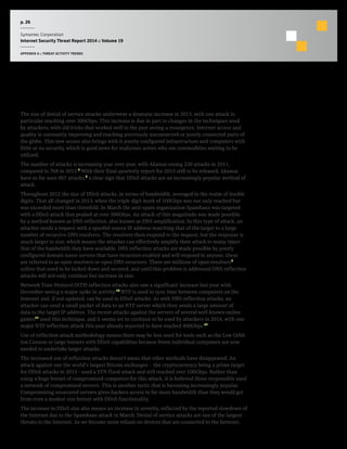 p. 26
Symantec Corporation
Internet Security Threat Report 2014 :: Volume 19
APPENDIX A :: THREAT ACTIVITY TRENDS
Denial of Service Attacks
The size of denial of service attacks underwent a dramatic increase in 2013, with one attack in
particular reaching over 300Gbps. This increase is due in part to changes in the techniques used
by attackers, with old tricks that worked well in the past seeing a resurgence. Internet access and
quality is constantly improving and reaching previously unconnected or poorly connected parts of
the globe. This new access also brings with it poorly configured infrastructure and computers with
little or no security, which is good news for malicious actors who see commodities waiting to be
utilized.
The number of attacks is increasing year over year, with Akamai seeing 250 attacks in 2011,
compared to 768 in 2012.7
With their final quarterly report for 2013 still to be released, Akamai
have so far seen 807 attacks,8
a clear sign that DDoS attacks are an increasingly popular method of
attack.
Throughout 2012 the size of DDoS attacks, in terms of bandwidth, averaged in the realm of double
digits. That all changed in 2013, when the triple digit mark of 100Gbps was not only reached but
was exceeded more than threefold. In March the anti-spam organization Spamhaus was targeted
with a DDoS attack that peaked at over 300Gbps. An attack of this magnitude was made possible
by a method known as DNS reflection, also known as DNS amplification. In this type of attack, an
attacker sends a request with a spoofed source IP address matching that of the target to a large
number of recursive DNS resolvers. The resolvers then respond to the request, but the response is
much larger in size, which means the attacker can effectively amplify their attack to many times
that of the bandwidth they have available. DNS reflection attacks are made possible by poorly
configured domain name servers that have recursion enabled and will respond to anyone, these
are referred to as open resolvers or open DNS recursors. There are millions of open resolvers9
online that need to be locked down and secured, and until this problem is addressed DNS reflection
attacks will not only continue but increase in size.
Network Time Protocol (NTP) reflection attacks also saw a significant increase last year with
December seeing a major spike in activity.10
NTP is used to sync time between computers on the
Internet and, if not updated, can be used in DDoS attacks. As with DNS reflection attacks, an
attacker can send a small packet of data to an NTP server which then sends a large amount of
data to the target IP address. The recent attacks against the servers of several well-known online
games11
used this technique, and it seems set to continue to be used by attackers in 2014, with one
major NTP reflection attack this year already reported to have reached 400Gbps.12
Use of reflection attack methodology means there may be less need for tools such as the Low Orbit
Ion Cannon or large botnets with DDoS capabilities because fewer individual computers are now
needed to undertake larger attacks.
The increased use of reflection attacks doesn’t mean that other methods have disappeared. An
attack against one the world’s largest Bitcoin exchanges - the cryptocurrency being a prime target
for DDoS attacks in 2013 - used a SYN flood attack and still reached over 100Gbps. Rather than
using a huge botnet of compromised computers for this attack, it is believed those responsible used
a network of compromised servers. This is another tactic that is becoming increasingly popular.
Compromising unsecured servers gives hackers access to far more bandwidth than they would get
from even a modest size botnet with DDoS functionality.
The increase in DDoS size also means an increase in severity, reflected by the reported slowdown of
the Internet due to the Spamhaus attack in March. Denial of service attacks are one of the largest
threats to the Internet. As we become more reliant on devices that are connected to the Internet,
 