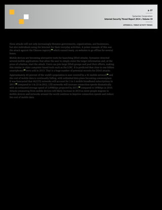 p. 27
Symantec Corporation
Internet Security Threat Report 2014 :: Volume 19
APPENDIX A :: THREAT ACTIVITY TRENDS
these attacks will not only increasingly threaten governments, organizations, and businesses,
but also individuals using the Internet for their everyday activities. A prime example of this was
the attack against the Chinese registry,13
which caused many .cn websites to go offline for several
hours.
Mobile devices are becoming alternative tools for launching DDoS attacks. Symantec detected
several mobile applications that allow the user to simply enter the target information and, at the
press of a button, start the attack. Users can join large DDoS groups and pool their efforts, making
this similar to older computer-based tools such as the LOIC. It is predicted that close to one billion
smartphones14
were sold in 2013. That is a huge number of potential recruits for DDoS attacks.
Approximately 45 percent of the world’s population is now covered by a 3G mobile network15
and
the cost of mobile data is continually falling, with unlimited data plans becoming commonplace.
It was forecasted that 4G/LTE networks will account for 1 in 5 mobile broadband subscriptions in
2017,16
compared to 1 in 25 in 2012. LTE networks will increase connection speeds dramatically
with an estimated average speed of 3,898kbps projected by 2017,17
compared to 189kbps in 2010.
Attacks emanating from mobile devices will likely increase in 2014 as more people migrate to
mobile devices and networks around the world continue to improve connection speeds and reduce
the cost of mobile data.
 