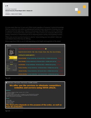 p. 28
Symantec Corporation
Internet Security Threat Report 2014 :: Volume 19
APPENDIX A :: THREAT ACTIVITY TRENDS
DDoS as a service
It is now easier than ever to carry out a DDoS attack regardless of someone’s technical knowledge.
DDoS as a service is sold online on underground hacking forums and attacks of varying sizes can
be organized for the right price. Websites or businesses that offer DDoS as a service, referred to
as stressers, can be found online with relative ease. These services are commonly offered in the
gaming community to temporarily get rid of competing players during critical gaming sessions.
While some services say their business is only for “stress testing your own website” others are
more blatant about what they are offering.
Prices range from US$5 to over $1,000 depending on the length and magnitude of the attack.
Fig. A.20  DDoS Service options
Fig. A.21  DDoS Service example
 