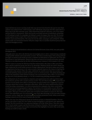 p. 29
Symantec Corporation
Internet Security Threat Report 2014 :: Volume 19
APPENDIX A :: THREAT ACTIVITY TRENDS
Hacktivism
Improved Internet access can help people who may not have been heard in the past to voice their
opinions and political views. Unfortunately, some individuals and groups feel that cybercrime is a
better way to get their message across. When discussing hacktivist collectives, one of the largest
and best-known is Anonymous. While this loosely associated network of individuals and groups
is still making its mark, its campaigns are failing to create the impact they once did. The second
assault against Israel in April 2013, which promised to “wipe Israel off the map of the Internet”,
failed to cause much disruption. The same was true for other campaigns such as #OpUSA. While
attacks under the Anonymous banner still pose a major risk, it is another hacktivist group that has
taken the limelight recently.
Rise of the SEA
The pro-Bashar al-Assad hacktivist collective the Syrian Electronic Army (SEA), was quite prolific
throughout 2013.
Although active since 2011, the SEA became increasingly active in 2013, compromising a multitude
of high-profile websites and social media accounts. The SEA is usually happy with posting political
messages on hacked social media accounts or websites by defacement or redirection, but it has also
been known to steal information. However this does not seem to be its preferred modus operandi.
Whether or not data breaches by the SEA will become more common in 2014 remains to be seen.
When it comes to security the SEA know that the weakest link in the chain is often users them-
selves and the hacktivist group uses this to its advantage. Phishing attacks are used to obtain the
login credentials for social media accounts of target organizations, and due to many users within
an organization having access to the same accounts it greatly improves the chances of getting the
credentials in this manner. Often the same credentials are used for more than one account, so a
successful phishing attack can grant attackers access to several accounts. The global phishing rate
reflects the popularity of this method of attack; it has increased from 2012, when 1 in 414 emails
per day were actual phishing attacks, to 1 in 392.4 emails being phishing attempts in 2013.
The widespread use of social media by companies and organizations has made it an ideal target
for hacktivists and this will no doubt continue in 2014. The 2013 Norton Report18
revealed that 12
percent of social media users admit to having their accounts hacked and a staggering 25 percent
of people shared their account credentials with others. While two-factor authentication (2FA) is
slowly becoming commonplace, it is often not practical for companies that share social media
accounts across several geographical regions. For instance, if a social media account allows only
one mobile phone number to be registered for 2FA purposes, it will limit the authentication to
one region. This type of restriction means that enterprises with shared accounts are often less
secure than individual users. If at all possible, users must take advantage of 2FA and other security
measures, such as single sign-on technology19
and multiple permission levels, before social media
hacking is placed out of the reach of hackers like the SEA.
While some may view defacement attacks by hacktivist groups as relatively harmless, this was
not the case when in April 2013 the Twitter account belonging to a well-known news agency was
hacked. The SEA tweeted that two explosions had gone off in the White House. This news caused
the US stock market to panic and the Dow Jones to drop by 143 points. The news agency quickly
reported the hack and the stock market recovered but this highlights the power that social media
hacking can wield in today’s world.
 