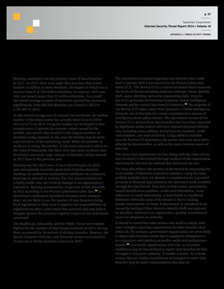 p. 37
Symantec Corporation
Internet Security Threat Report 2014 :: Volume 19
APPENDIX A :: THREAT ACTIVITY TRENDS
Data Breaches that could lead to Identity Theft
Background
Hacking continued to be the primary cause of data breaches
in 2013. In 2013, there were eight data breaches that netted
hackers 10 million or more identities, the largest of which was a
massive breach of 150 million identities. In contrast, 2012 saw
only one breach larger than 10 million identities. As a result
the overall average number of identities exposed has increased
significantly, from 604,826 identities per breach in 2012 to
2,181,891 in 2013.
As the overall average size of a breach has increased, the median
number of identities stolen has actually fallen from 8,350 in
2012 to 6,777 in 2013. Using the median can be helpful in this
scenario since it ignores the extreme values caused by the
notable, rare events that resulted in the largest numbers of
identities being exposed. In this way, the median may be more
representative of the underlying trend. While the number of
incidents is rising, the number of identities exposed is still in in
the order of thousands, but there were also more incidents that
resulted in extremely large volumes of identities being exposed
in 2013 than in the previous year.
Hacking was the chief cause of most data breaches in 2013,
and consequently received a great deal of media attention.
Hacking can undermine institutional confidence in a company,
exposing its attitude to security. The loss of personal data in
a highly public way can result in damage to an organization’s
reputation. Hacking accounted for 34 percent of data breaches
in 2013 according to the Norton Cybercrime Index data.24
As
data breach notification legislation becomes more common-
place, we are likely to see the number of data breaches rising.
Such legislation is often used to regulate the responsibilities of
organizations after a data breach has occurred and may help to
mitigate against the potential negative impact on the individuals
concerned.
The Healthcare, Education, and the Public Sector were ranked
highest for the number of data breach incidents in 2013; the top
three accounted for 58 percent of all data breaches. However, the
Retail, Computer Software and Financial sectors accounted for
77 percent of all the identities exposed in 2013.
Methodology
The information analysed regarding data breaches that could
lead to identity theft is procured from the Norton Cybercrime
Index (CCI). The Norton CCI is a statistical model which measures
the levels of threats including malicious software, fraud, identity
theft, spam, phishing, and social engineering daily. Data for
the CCI is primarily derived from Symantec Global Intelligence
Network and for certain data from ID Analytics.25
The majority of
the Norton CCI’s data comes from Symantec’s Global Intelligence
Network, one of the industry’s most comprehensive sources of
intelligence about online threats. The data breach section of the
Norton CCI is derived from data breaches that have been reported
by legitimate media sources and have exposed personal informa-
tion, including name, address, Social Security numbers, credit
card numbers, and medical history. Using publicly available
data the Norton CCI determines the sectors that were most often
affected by data breaches, as well as the most common causes of
data loss.
The sector that experienced the loss, along with the cause of loss
that occurred, is determined through analysis of the organization
reporting the loss and the method that facilitated the loss.
The data also reflects the severity of the breach by measuring the
total number of identities exposed to attackers, using the same
publicly available data. An identity is considered to be exposed if
personal or financial data related to the identity is made available
through the data breach. Data may include names, government-
issued identification numbers, credit card information, home
addresses, or email information. A data breach is considered
deliberate when the cause of the breach is due to hacking,
insider intervention, or fraud. A data breach is considered to be
caused by hacking if data related to identity theft was exposed
by attackers, external to an organization, gaining unauthorized
access to computers or networks.
It should be noted that some sectors may need to comply with
more stringent reporting requirements for data breaches than
others do. For instance, government organizations are more likely
to report data breaches, either due to regulatory obligations or
in conjunction with publicly accessible audits and performance
reports.26
Conversely, organizations that rely on consumer
confidence may be less inclined to report such breaches for fear
of negative consumer, industry, or market reaction. As a result,
sectors that are neither required nor encouraged to report data
breaches may be under-represented in this data set.
 