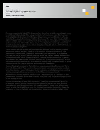 p. 44
Symantec Corporation
Internet Security Threat Report 2014 :: Volume 19
APPENDIX A :: THREAT ACTIVITY TRENDS
Threat of the Insider
For many companies, the leaked NSA documents have shown how an insider can easily gain access
to confidential information and the damage that leaked information can cause. This issue was
further highlighted when three South Korean credit card firms announced that they suffered a
major data breach that affected tens of millions of customers. The cause of the breach, which is
believed to be the largest ever recorded in South Korea, was due to one employee at a company that
produces credit scores. This insider stole names, resident registration numbers (a Government
identification number), and credit card details simply by copying this data to a USB stick which was
then sold on to marketing firms.
Unlike external attackers, insiders may already possess privileged access to sensitive customer
information, meaning they don’t have to go to the trouble of stealing login credentials from
someone else. They also have knowledge of the inner workings of a company, so if they know
that their firm has lax security practices, they may believe that they will get away with data theft
unscathed. Our recent research conducted with the Ponemon Institute suggests that 51 percent
of employees claim it’s acceptable to transfer corporate data to their personal computers, as their
companies don’t strictly enforce data security policies. Insiders could earn a lot of money by selling
customer details, which may be sufficient motivation to risk their careers.
Outside of leaking information for the insider’s personal gain, insider data breaches may also be
the result of an accident. There were several cases last year in which company laptops were lost,
potentially exposing personal information. Employees may not have had adequate data-handling
training, meaning that they may have stored or shared data on insecure channels.
Accidental data breaches were most prevalent in 2013. We estimate that 28.5 percent of all data
breaches were cases where records were accidently made public. This was the second biggest cause
of data breaches all year.
German companies are the most likely to experience a malicious or criminal attack, according
to our recent research with the Ponemon Institute, followed by Australia and Japan. Brazilian
companies were most likely to experience data breaches caused by human error. All companies
should be aware that, in addition to protecting their data from outsider threats, they should also
keep an eye on those on the inside and strengthen their data protection policies in light of this.
 