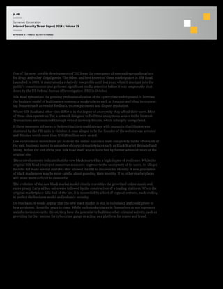 p. 46
Symantec Corporation
Internet Security Threat Report 2014 :: Volume 19
APPENDIX A :: THREAT ACTIVITY TRENDS
The New Black Market
One of the most notable developments of 2013 was the emergence of new underground markets
for drugs and other illegal goods. The oldest and best known of these marketplaces is Silk Road.
Launched in 2001, it maintained a relatively low profile until last year, when it emerged into the
public’s consciousness and gathered significant media attention before it was temporarily shut
down by the US Federal Bureau of Investigation (FBI) in October.
Silk Road epitomizes the growing professionalization of the cybercrime underground. It borrows
the business model of legitimate e-commerce marketplaces such as Amazon and eBay, incorporat-
ing features such as vendor feedback, escrow payments and dispute resolution.
Where Silk Road and other sites differ is in the degree of anonymity they afford their users. Most
of these sites operate on Tor, a network designed to facilitate anonymous access to the Internet.
Transactions are conducted through virtual currency Bitcoin, which is largely unregulated.
If these measures led users to believe that they could operate with impunity, that illusion was
shattered by the FBI raids in October. A man alleged to be the founder of the website was arrested
and Bitcoins worth more than US$28 million were seized.
Law enforcement moves have yet to deter the online narcotics trade completely. In the aftermath of
the raid, business moved to a number of copycat marketplaces such as Black Market Reloaded and
Sheep. Before the end of the year Silk Road itself was re-launched by former administrators of the
original site.
These developments indicate that the new black market has a high degree of resilience. While the
original Silk Road employed numerous measures to preserve the anonymity of its users, its alleged
founder did make several mistakes that allowed the FBI to discover his identity. A new generation
of black marketeers may be more careful about guarding their identity. If so, other marketplaces
will prove more difficult to dismantle.
The evolution of the new black market model closely resembles the growth of online music and
video piracy. Early ad hoc sales were followed by the construction of a trading platform. When the
original marketplace falls foul of the law, it is succeeded by a host of copycat services, each seeking
to perfect the business model and enhance security.
On this basis, it would appear that the new black market is still in its infancy and could prove to
be a persistent threat for years to come. While such marketplaces in themselves do not represent
an information security threat, they have the potential to facilitate other criminal activity, such as
providing further income for cybercrime gangs or acting as a platform for scams and fraud.
 