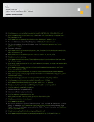 p. 48
Symantec Corporation
Internet Security Threat Report 2014 :: Volume 19
APPENDIX A :: THREAT ACTIVITY TRENDS
Footnotes
01	 http://www.cnnic.net.cn/hlwfzyj/hlwxzbg/hlwtjbg/201401/P020140116395418429515.pdf
02	 http://data.worldbank.org/indicator/IT.NET.USER.P2 and http://www.prb.org/DataFinder/Topic/
Rankings.aspx?ind=14
03	 http://www.iamai.in/PRelease_detail.aspx?nid=3222&NMonth=11&NYear=2013
04	 For more details about Norton Safe Web, please visit http://safeweb.norton.com
05	 For more details about Symantec Rulespace, please visit http://www.symantec.com/theme.
jsp?themeid=rulespace
06	 Command and control
07	 http://www.akamai.com/dl/whitepapers/akamai_soti_q412.pdf?curl=/dl/whitepapers/akamai_soti_
q412.pdf&solcheck=1&
08	 http://www.akamai.com/dl/akamai/akamai-soti-q313.pdf?WT.mc_id=soti_Q313
09	 http://openresolverproject.org
10	 http://www.symantec.com/connect/blogs/hackers-spend-christmas-break-launching-large-scale-
ntp-reflection-attacks
11	 http://arstechnica.com/security/2014/01/dos-attacks-that-took-down-big-game-sites-abused-webs-
time-synch-protocol
12	 http://www.informationweek.com/security/attacks-and-breaches/ddos-attack-hits-400-gbit-s-
breaks-record/d/d-id/1113787
13	 http://blogs.wsj.com/chinarealtime/2013/08/26/chinese-internet-hit-by-attack-over-weekend
14	 https://www.gartner.com/login/loginInitAction.do?method=initialize&TARGET=http://www.gartner.
com/document/2622821
15	 http://mobithinking.com/mobile-marketing-tools/latest-mobile-stats/b#3g-or-better
16	 http://www.gsmamobileeconomy.com/GSMA Mobile Economy 2013.pdf
17	 http://www.gsmamobileeconomy.com/GSMA_ME_Report_2014_R2_WEB.pdf
18	 http://securityaffairs.co/wordpress/18475/cyber-crime/2013-norton-report.html
19	 http://en.wikipedia.org/wiki/Single_sign-on
20	 International Mobile Equipment Identity
21	 International Mobile Subscriber Identity
22	 http://en.wikipedia.org/wiki/Quantified_Self
23	 http://www.cbinsights.com/blog/trends/quantified-self-venture-capital
24	 http://www.nortoncybercrimeindex.com
25	 http://www.idanalytics.com
26	 For example, the Fair and Accurate Credit Transactions Act of 2003 (FACTA) of California. For more
on this act, please see: http://www.privacyrights.org/fs/fs6a-facta.htm. Another example is the
Health Insurance Portability and Accountability Act of 1996. For more information see: http://www.
cms.hhs.gov/HIPAAGenInfo
27	 http://revuln.com/files/ReVuln_Game_Engines_0days_tale.pdf
28	 http://www.symantec.com/security_response/writeup.jsp?docid=2013-090611-2333-99
 