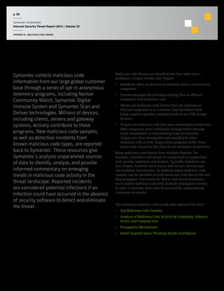 p. 50
Symantec Corporation
Internet Security Threat Report 2014 :: Volume 19
APPENDIX B :: MALICIOUS CODE TRENDS
Malicious Code Trends
Symantec collects malicious code
information from our large global customer
base through a series of opt-in anonymous
telemetry programs, including Norton
Community Watch, Symantec Digital
Immune System and Symantec Scan and
Deliver technologies. Millions of devices,
including clients, servers and gateway
systems, actively contribute to these
programs. New malicious code samples,
as well as detection incidents from
known malicious code types, are reported
back to Symantec. These resources give
Symantec’s analysts unparalleled sources
of data to identify, analyze, and provide
informed commentary on emerging
trends in malicious code activity in the
threat landscape. Reported incidents
are considered potential infections if an
infection could have occurred in the absence
of security software to detect and eliminate
the threat.
Malicious code threats are classified into four main types —
backdoors, viruses, worms, and Trojans:
•  Backdoors allow an attacker to remotely access compromised
computers.
•  Viruses propagate by infecting existing files on affected
computers with malicious code.
•  Worms are malicious code threats that can replicate on
infected computers or in a manner that facilitates them
being copied to another computer (such as via USB storage
devices).
•  Trojans are malicious code that users unwittingly install onto
their computers, most commonly through either opening
email attachments or downloading from the Internet.
Trojans are often downloaded and installed by other
malicious code as well. Trojan horse programs differ from
worms and viruses in that they do not propagate themselves.
Many malicious code threats have multiple features. For
example, a backdoor will always be categorized in conjunction
with another malicious code feature. Typically, backdoors are
also Trojans, however many worms and viruses also incorpo-
rate backdoor functionality. In addition, many malicious code
samples can be classified as both worm and virus due to the way
they propagate. One reason for this is that threat developers
try to enable malicious code with multiple propagation vectors
in order to increase their odds of successfully compromising
computers in attacks.
The following malicious code trends were analyzed for 2013:
•  Top Malicious Code Families
•  Analysis of Malicious Code Activity by Geography, Industry
Sector, and Company Size
•  Propagation Mechanisms
•  Email Targeted Spear-Phishing Attacks Intelligence
 
