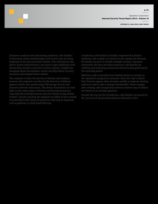 p. 51
Symantec Corporation
Internet Security Threat Report 2014 :: Volume 19
APPENDIX B :: MALICIOUS CODE TRENDS
Top Malicious Code Families
Background
Symantec analyzes new and existing malicious code families
to determine attack methodologies and vectors that are being
employed in the most prevalent threats. This information also
allows system administrators and users to gain familiarity with
threats that attackers may favor in their exploits. Insight into
emerging threat development trends can help bolster security
measures and mitigate future attacks.
The endpoint is often the last line of defense and analysis;
however, the endpoint can often be the first-line of defense
against attacks that spread using USB storage devices and
insecure network connections. The threats found here can shed
light on the wider nature of threats confronting businesses,
especially from blended attacks and new threats facing mobile
workers. Attacks reaching the endpoint are likely to have already
circumvented other layers of protection that may be deployed,
such as gateway or cloud-based filtering.
Methodology
A malicious code family is initially comprised of a distinct
malicious code sample. As variants to the sample are released,
the family can grow to include multiple variants. Symantec
determines the most prevalent malicious code families by
collating and analyzing anonymous telemetry data gathered for
the reporting period.
Malicious code is classified into families based on variants in
the signatures assigned by Symantec when the code is identi-
fied. Variants appear when attackers modify or improve existing
malicious code to add or change functionality. These changes
alter existing code enough that antivirus sensors may not detect
the threat as an existing signature.
Overall, the top-ten list of malicious code families accounted for
40.1 percent of all potential infections blocked in 2013.
 
