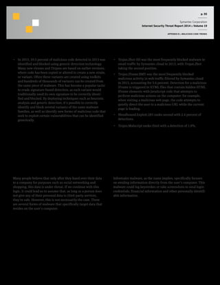 p. 55
Symantec Corporation
Internet Security Threat Report 2014 :: Volume 19
APPENDIX B :: MALICIOUS CODE TRENDS
•  In 2013, 10.5 percent of malicious code detected in 2013 was
identified and blocked using generic detection technology.
Many new viruses and Trojans are based on earlier versions,
where code has been copied or altered to create a new strain,
or variant. Often these variants are created using toolkits
and hundreds of thousands of variants can be created from
the same piece of malware. This has become a popular tactic
to evade signature-based detection, as each variant would
traditionally need its own signature to be correctly identi-
fied and blocked. By deploying techniques such as heuristic
analysis and generic detection, it’s possible to correctly
identify and block several variants of the same malware
families, as well as identify new forms of malicious code that
seek to exploit certain vulnerabilities that can be identified
generically.
•  Trojan.Zbot-SH was the most frequently blocked malware in
email traffic by Symantec.cloud in 2013, with Trojan.Zbot
taking the second position.
•  Trojan.Iframe.BMY was the most frequently blocked
malicious activity in web traffic filtered by Symantec.cloud
in 2013, accounting for 5.6 percent. Detection for a malicious
IFrame is triggered in HTML files that contain hidden HTML
IFrame elements with JavaScript code that attempts to
perform malicious actions on the computer; for example,
when visiting a malicious web page, the code attempts to
quietly direct the user to a malicious URL while the current
page is loading.
•  Bloodhound.Exploit.281 ranks second with 2.4 percent of
detections.
•  Trojan.Malscript ranks third with a detection of 1.8%.
Data Ownership: Targeting the User’s
Information Directly
Many people believe that only after they hand over their data
to a company for purposes such as social networking and
shopping, this data is under threat. If we continue with this
logic, it could lead us to assume that, as long as a person does
not give any of their personal data to third-party services,
they’re safe. However, this is not necessarily the case. There
are several forms of malware that specifically target data that
resides on the user’s computer.
Stealing Information Directly
Infostealer malware, as the name implies, specifically focuses
on stealing information directly from the user’s computer. This
malware could log keystrokes or take screenshots to steal login
credentials, financial information and other personally identifi-
able information.
 