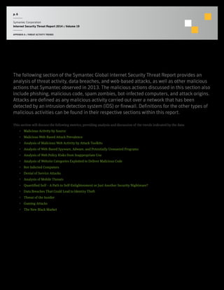 p. 6
Symantec Corporation
Internet Security Threat Report 2014 :: Volume 19
APPENDIX A :: THREAT ACTIVITY TRENDS
Threat Activity Trends
The following section of the Symantec Global Internet Security Threat Report provides an
analysis of threat activity, data breaches, and web-based attacks, as well as other malicious
actions that Symantec observed in 2013. The malicious actions discussed in this section also
include phishing, malicious code, spam zombies, bot-infected computers, and attack origins.
Attacks are defined as any malicious activity carried out over a network that has been
detected by an intrusion detection system (IDS) or firewall. Definitions for the other types of
malicious activities can be found in their respective sections within this report.
This section will discuss the following metrics, providing analysis and discussion of the trends indicated by the data:
•  Malicious Activity by Source
•  Malicious Web-Based Attack Prevalence
•  Analysis of Malicious Web Activity by Attack Toolkits
•  Analysis of Web-Based Spyware, Adware, and Potentially Unwanted Programs
•  Analysis of Web Policy Risks from Inappropriate Use
•  Analysis of Website Categories Exploited to Deliver Malicious Code
•  Bot-Infected Computers
•  Denial of Service Attacks
•  Analysis of Mobile Threats
•  Quantified Self – A Path to Self-Enlightenment or Just Another Security Nightmare?
•  Data Breaches That Could Lead to Identity Theft
•  Threat of the Insider
•  Gaming Attacks
•  The New Black Market
 