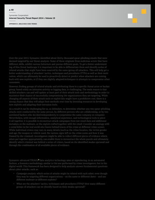 p. 60
Symantec Corporation
Internet Security Threat Report 2014 :: Volume 19
APPENDIX B :: MALICIOUS CODE TRENDS
Email-Targeted Spear-Phishing Attacks Intelligence
Going from Isolated Attacks to Coordinated
Campaigns Orchestrated by Threat Actors
Over the year 2013, Symantec identified about thirty-thousand spear-phishing emails that were
deemed targeted by our threat analysts. Some of these originate from malicious actors that have
different skills, exhibit various behaviors and pursue different goals. To get a better understand-
ing of this threat landscape it is important to be able to differentiate them and identify series of
related attacks that might have been sourced by the same (group of) attackers. This will help get a
better understanding of attackers’ tactics, techniques and procedures (TTPs) as well as their moti-
vation, which can ultimately be used to proactively detect or predict when attackers are coming
back with new exploits, or if they use slightly adapted techniques in attempts to compromise other
customers.
However, finding groups of related attacks and attributing them to a specific threat actor or hacker
group, based solely on intrusion activity or logging data, is challenging. The main reason is that
skilled attackers can and will update at least part of their attack tools and methodology in order to
maximize their chance of successfully compromising the organizations they are targeting. While
changing all aspects of their attack tools or exploit kits might have a prohibitive cost, there is a
strong chance that they will adapt their methods over time by investing resources in developing
new exploits and adapting their intrusion tools.
As a result it can be challenging for us, as defenders, to determine whether any two spear-phishing
attacks were conducted by the same person, by different persons who are collaborating, or by two
unrelated hackers who decided independently to compromise the same company or computer.
Nevertheless, with enough information, analytical experience, and technological tools to piece
it all together, it is possible to reconstruct attack campaigns from raw email data and additional
metadata on the malware, or the exploit crafted together with the email. Consider an analogy with
a serial killer in the real world who leaves behind traces of his crime at different crime scenes.
While individual crimes may vary in many details (such as the crime location, the victim gender
and age, the weapon or vehicle used, the various signs left on the crime scene and how it was
framed by the criminal), investigators might be able to collect different pieces of evidence which,
when put together appropriately, can enable them to reconstruct the whole puzzle and ultimately
identify which criminal was behind a series of crimes, based on the identified modus operandi and
through the combination of all available pieces of evidence.
How Symantec is Able to Differentiate Distinct Targeted Attack
Campaigns Using the Advanced TRIAGE Technology
Symantec advanced TRIAGE6
data analytics technology aims at reproducing, in an automated
fashion, a forensics methodology similar to the one performed by crime investigators, but in the
digital world. This framework has been designed to help analysts answer fundamental questions
about cyber-attacks, such as:
•  Campaign analysis: which series of attacks might be related with each other, even though
they may be targeting different organizations – on the same or different dates – and use
different malware or different exploits?
•  What are the attackers’ tactics, techniques and procedures (TTPs)? How many different
groups of attackers can we identify based on their modus operandi?
 