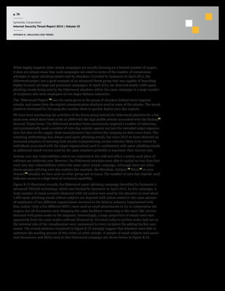 p. 70
Symantec Corporation
Internet Security Threat Report 2014 :: Volume 19
APPENDIX B :: MALICIOUS CODE TRENDS
The Elderwood Campaign: “Focused” does not Always Mean “Small” in Size
While highly targeted cyber-attack campaigns are usually focusing on a limited number of targets,
it does not always mean that such campaigns are small in terms of the number of compromise
attempts or spear-phishing emails sent by attackers. Unveiled by Symantec in April 2012, the
Elderwood project was a good example of an advanced threat group that was capable of launching
highly focused, yet large and persistent campaigns. In April 2012, we observed nearly 2,000 spear-
phishing emails being sent by the Elderwood attackers within the same campaign to a large number
of recipients who were employees of two major defense industries.
The “Elderwood Project”15
was the name given to the group of attackers behind these targeted
attacks, and comes from the exploit communication platform used in some of the attacks. The attack
platform developed by this gang also enables them to quickly deploy zero-day exploits.
We have been monitoring the activities of the threat group behind the Elderwood platform for a few
years now, which dates back as far as 2009 with the high profile attacks associated with the Hydraq16
(Aurora) Trojan horse. The Elderwood attackers have consistently targeted a number of industries,
and systematically used a number of zero-day exploits against not just the intended target organiza-
tion, but also on the supply chain manufacturers that service the company in their cross-hairs. The
attacking methodology has always used spear-phishing emails, but since 2012 we have observed an
increased adoption of watering-hole attacks (compromising certain websites likely to be visited by
individuals associated with the target organization) used in combination with spear-phishing emails
as additional attack vectors used by the same attackers probably to maximize their success rate.
Serious zero-day vulnerabilities which are exploited in the wild and affect a widely used piece of
software are relatively rare. However, the Elderwood attackers were able to exploit no less than four
such zero-day vulnerabilities within the same cyber-attack campaign. Although there are other
threat groups utilizing zero-day exploits (for example, the Miniduke, Sykipot,17
Nitro,18
or even
Stuxnet19
attacks), we have seen no other group use so many. The number of zero-day exploits used
indicates access to a high level of technical capability.
Figure B.19 illustrates visually the Elderwood spear-phishing campaign identified by Symantec’s
advanced TRIAGE technology, which was blocked by Symantec in April 2012. In this campaign, a
large number of email accounts (depicted with red nodes) were used by the attackers to send about
1,800 spear-phishing emails (whose subjects are depicted with yellow nodes) to the same amount
of employees of two different organizations involved in the defense industry (represented with
blue nodes). Only a few different MD5’s were used as email attachments to try to compromise the
targets, but all documents were dropping the same backdoor connecting to the same C&C servers
(denoted with green nodes in the diagram). Interestingly, a large proportion of emails were sent
apparently from the same mailer software (Foxmail 6). All email subjects (yellow nodes laid out on
the external side of the visualization) were customized to every recipient (by adding his/her user
name). The overall patterns visualized in Figure B.19 strongly suggest that attackers were able to
automate the sending process of this series of cyber attacks. A sample of email subjects and associ-
ated documents and MD5s used in this Elderwood campaign are shown below in Figure B.18.
 