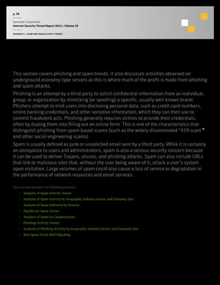 p. 78
Symantec Corporation
Internet Security Threat Report 2014 :: Volume 19
APPENDIX C :: SPAM AND FRAUD ACTIVITY TRENDS
Spam and Fraud Activity Trends
This section covers phishing and spam trends. It also discusses activities observed on
underground economy-type servers as this is where much of the profit is made from phishing
and spam attacks.
Phishing is an attempt by a third party to solicit confidential information from an individual,
group, or organization by mimicking (or spoofing) a specific, usually well-known brand.
Phishers attempt to trick users into disclosing personal data, such as credit card numbers,
online banking credentials, and other sensitive information, which they can then use to
commit fraudulent acts. Phishing generally requires victims to provide their credentials,
often by duping them into filling out an online form. This is one of the characteristics that
distinguish phishing from spam-based scams (such as the widely disseminated “419 scam”1
and other social engineering scams).
Spam is usually defined as junk or unsolicited email sent by a third party. While it is certainly
an annoyance to users and administrators, spam is also a serious security concern because
it can be used to deliver Trojans, viruses, and phishing attacks. Spam can also include URLs
that link to malicious sites that, without the user being aware of it, attack a user’s system
upon visitation. Large volumes of spam could also cause a loss of service or degradation in
the performance of network resources and email services.
This section includes the following metrics:
•  Analysis of Spam Activity Trends
•  Analysis of Spam Activity by Geography, Industry Sector, and Company Size
•  Analysis of Spam Delivered by Botnets
•  Significant Spam Tactics
•  Analysis of Spam by Categorization
•  Phishing Activity Trends
•  Analysis of Phishing Activity by Geography, Industry Sector, and Company Size
•  New Spam Trend: BGP Hijacking
 