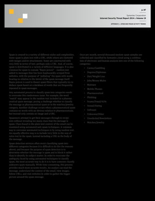 p. 87
Symantec Corporation
Internet Security Threat Report 2014 :: Volume 19
APPENDIX C :: SPAM AND FRAUD ACTIVITY TRENDS
Analysis of Spam by Categorization
Background
Spam is created in a variety of different styles and complexities.
Some spam is plain text with a URL, while others are cluttered
with images and/or attachments. Some are constructed with
very little in terms of text, perhaps only a URL. And, of course,
spam is distributed in a variety of different languages. It is also
common for spam to contain “Bayes poison” – random text
added to messages that has been haphazardly scraped from
websites, with the purpose of “polluting” the spam with words
bearing no relation to the intent of the spam message itself.
Bayes poison is used to thwart spam filters that typically try to
deduce spam based on a database of words that are frequently
repeated in spam messages.
Any automated process to classify spam into categories needs
to overcome this randomness issue. For example, the word
“watch” may appear in the random text included in a pharma-
ceutical spam message, posing a challenge whether to classify
the message as pharmaceutical spam or in the watches/jewelry
category. Another challenge occurs when a pharmaceutical spam
contains no words with an obvious relation to pharmaceuticals,
but instead only contain an image and a URL.
Spammers attempt to get their messages through to recipi-
ents without revealing too many clues that the message is
spam. Clues found in the plain text content of the email can be
examined using automated anti-spam techniques. A common
way to overcome automated techniques is by using random text.
An equally effective way is to include very little in the way of
extra text in the spam, instead including a URL in the body of
the message.
Spam detection services often resist classifying spam into
different categories because it is difficult to do (for the reasons
above), and because the purpose of spam detection is to
determine whether the message is spam and to block it rather
than to identify its subject matter. In order to overcome the
ambiguity faced by using automated techniques to classify
spam, the most accurate way to do it is to have someone classify
unknown spam manually. While time-consuming, this process
provides much more accurate results. An analyst can read the
message, understand the context of the email, view images,
follow URLs, and visit websites in order to gather the bigger
picture around the spam message.
Methodology
Once per month, several thousand random spam samples are
collected and classified by Symantec.cloud using a combina-
tion of electronic and human analysis into one of the following
categories:
•  Casino/Gambling
•  Degrees/Diplomas
•  Diet/Weight Loss
•  Jobs/Money Mules
•  Malware
•  Mobile Phones
•  Pharmaceutical
•  Phishing
•  Scams/Fraud/419s
•  Sexual/Dating
•  Software
•  Unknown/Other
•  Unsolicited Newsletters
•  Watches/Jewelry
 