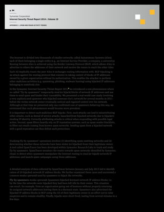p. 94
Symantec Corporation
Internet Security Threat Report 2014 :: Volume 19
APPENDIX C :: SPAM AND FRAUD ACTIVITY TRENDS
New Spam Trend: BGP Hijacking
Background
The Internet is divided into thousands of smaller networks called Autonomous Systems (ASes),
each of them belonging a single entity (e.g., an Internet Service Provider, a company, a university).
Routing between ASes is achieved using the Border Gateway Protocol (BGP), which allows ASes to
advertise to others the addresses of their network and receive the routes to reach the other ASes.
Each AS implicitly trusts the peer ASes it exchanges routing information with. BGP hijacking is
an attack against the routing protocol that consists in taking control of blocks of IP addresses
owned by a given organization without its authorization. This enables the attacker to perform
other malicious activities (e.g. spamming, phishing, malware hosting) using hijacked IP addresses
belonging to somebody else.
In the Symantec Internet Security Threat Report 20127
we introduced a new phenomenon where
so-called “fly-by spammers” temporarily steal (or hijack) blocks of network IP addresses and use
them to send spam and hinder their traceability. We presented a real-world case study involving
a very sophisticated spammer who hijacked someone else’s network for several months in 2011
before the victim network owner eventually noticed and regained control over his network.
Although at that time we presented only one confirmed case of spammers behaving this way, we
envisioned that such phenomenon would become more prevalent.
It is important to detect such malicious BGP hijacks. First, such attacks can lead to misattributing
other attacks, such as denial of service attacks, launched from hijacked networks due to hijackers
stealing IP identity. Correctly attributing attacks is critical when responding with possible legal
action. Second, spam filters heavily rely on IP reputation systems, such as spam sender blacklists,
to filter out emails coming from known spam networks. Sending spam from a hijacked network
with a good reputation can thus defeat such protections.
Methodology
Studying fly-by spammers’ operations involves (1) identifying spam-emitting networks and (2)
determining whether these networks have been stolen (or hijacked) from their legitimate owner.
A tool called SpamTracer has been developed within Symantec Research Labs to track and study
fly-by spammers. SpamTracer monitors the routes towards spam networks identified by Symantec.
cloud, to detect when spammers manipulate the Internet routing to steal (or hijack) network IP
addresses and launch spam campaigns using those addresses.
Commentary
A detailed analysis of data collected by SpamTracer between January and July 2013 led to identifi-
cation of 29 hijacked network IP address blocks. We further examined these cases and uncovered a
common modus operandi used by spammers to hijack the networks.
Fly-by spammers modus operandi: Spammers hijacked dormant network IP address blocks, i.e.
by the time the networks were hijacked they had been left idle by their owner. This situation
can result, for example, from an organization going out of business without properly returning
its assigned network addresses leaving them in a dormant state. Spammers also advertised the
hijacked IP address blocks in BGP using the AS of their legitimate owner in an effort not to raise
suspicion and to remain stealthy. Finally, hijacks were short-lived, lasting from several minutes to a
few days.
 