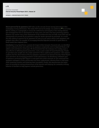 p. 98
Symantec Corporation
Internet Security Threat Report 2014 :: Volume 19
APPENDIX C :: SPAM AND FRAUD ACTIVITY TRENDS
How to prevent fly-by spammers: BGP relies on the concept of trust among interconnect ASes
exchanging routing information. This makes BGP insecure by design. An architecture11
for securing
BGP by relying on cryptography to ensure the authenticity and integrity of the routing informa-
tion exchanged has been in development for many years now and is the most promising solution.
However, the current state of the deployment of this architecture does not fully secure BGP and can
consequently not prevent fly-by spammers using the modus operandi we presented. As a result,
the only solution to prevent fly-by spammers for now is to use tools to detect such spammers and
mitigate their effect, for example, by leveraging identified hijacked networks in spam filters to
block emails that originate there.
Conclusion: Using SpamTracer, a system developed within Symantec Research Labs, we identified
several confirmed attack cases where fly-by spammers temporarily stole (or hijacked) blocks of IP
address and used them to send spam. We demonstrated that this technique for sending spam is
very effective at defeating known protections, such as spam sender IP-based blacklisting. Finally
we provided some insight into the modus operandi of these sophisticated spammers. This analysis
confirms the first observations of fly-by spammers reported in our Internet Security Threat Report
2012 and shows the increasing prevalence of this phenomenon. By identifying confirmed cases
of spammers performing BGP hijacks to send spam from stolen networks we also witnessed how
spammers managed to evolve and become even more sophisticated, allowing them to send spam
while remaining stealthy and hindering their traceability. Finally, this demonstrates the impor-
tance of securing the routing infrastructure of the Internet and studying the constantly evolving
behavior of attackers to help improve current protections.
 