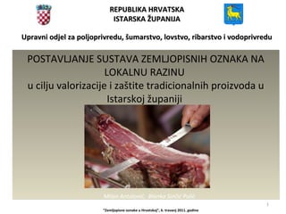1
REPUBLIKA HRVATSKAREPUBLIKA HRVATSKA
ISTARSKA ŽUPANIJAISTARSKA ŽUPANIJA
Upravni odjel za poljoprivredu, šumarstvo, lovstvo, ribarstvo i vodoprivreduUpravni odjel za poljoprivredu, šumarstvo, lovstvo, ribarstvo i vodoprivredu
“Zemljopisne oznake u Hrvatskoj”, 6. travanj 2011. godine
POSTAVLJANJE SUSTAVA ZEMLJOPISNIH OZNAKA NA
LOKALNU RAZINU
u cilju valorizacije i zaštite tradicionalnih proizvoda u
Istarskoj županiji
POSTAVLJANJE SUSTAVA ZEMLJOPISNIH OZNAKA NA
LOKALNU RAZINU
u cilju valorizacije i zaštite tradicionalnih proizvoda u
Istarskoj županiji
Milan Antolović, Blanka Sinčić Pulić
 