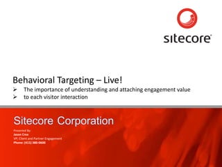 Page 1 www.sitecore.net
Behavioral Targeting – Live!
 The importance of understanding and attaching engagement value
 to each visitor interaction
Presented By:
Jason Crea
VP; Client and Partner Engagement
Phone: (415) 380-0600
 