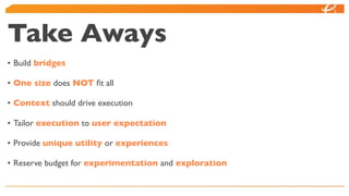 Take Aways
• Build bridges

• One size does NOT ﬁt all

• Context should drive execution

• Tailor execution to user expectation

• Provide unique utility or experiences

• Reserve budget for experimentation and exploration
 