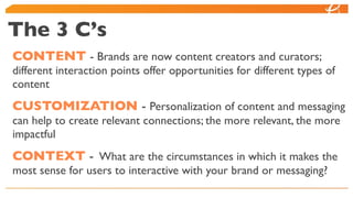 The 3 C’s
CONTENT - Brands are now content creators and curators;
different interaction points offer opportunities for different types of
content
CUSTOMIZATION - Personalization of content and messaging
can help to create relevant connections; the more relevant, the more
impactful
CONTEXT - What are the circumstances in which it makes the
most sense for users to interactive with your brand or messaging?
 