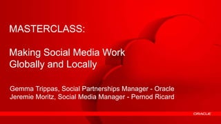 MASTERCLASS:

Making Socialfans intoWork
Transforming Media
ambassadors
Globally and Locally

Gemma Trippas, Social Partnerships Manager - Oracle
Jeremie Moritz, Social Media Manager - Pernod Ricard


1   Copyright © 2012, Oracle and/or its affiliates. All rights reserved.
 