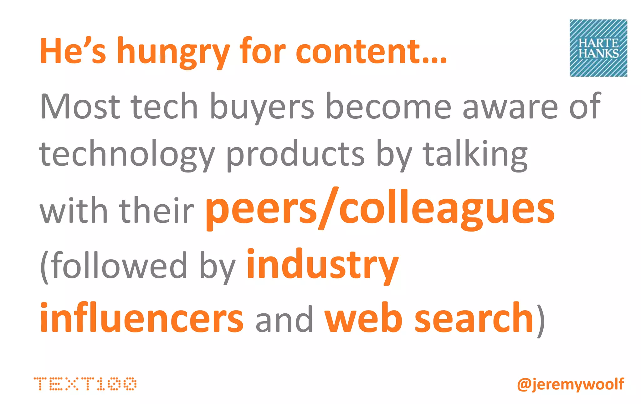EARNED             OWNED            SOCIAL              PAID


                  Product / news     Press release /   Facebook /         Banner ad
                    press / blog     case studies on     Twitter
Buyer:               coverage           website         updates
                                                                             SEM
• Realizes
                    Case study        Flash demos        Quora /
  problem or       media / blog                          LinkedIn          Outdoor
  business need      coverage                            Answer
                                       Blog posts       responses
• Doesn’t yet                                                              Broadcast
  understand      Analyst papers                       Social games
                                      Landing page         and               Print
  solutions       Feature articles                     competitions
• Needs product       about
                   technology /        Tip sheets                         Trade show
  and industry        trends
  information
• Commitment is       Search          Infographics

  low
                  Content informs, demonstrates
                  understanding of the problem and vendor
                  expertise                                           @jeremywoolf
 