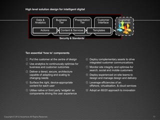 High level solution design for intelligent digital



                                  Data &          Business        Presentation       Customer          Customer
                                 Analytics          Tier              Tier           Interface         Segments

                                       Actions    > Content & Services >         Templates        >
                                                    Security & Standards




                      Ten essential ‘how to’ components

                       ① Put the customer at the centre of design          ⑥ Deploy complementary assets to drive
                                                                             integrated customer communications
                       ② Use analytics to continuously optimise for
                         business and customer outcomes                    ⑦ Monitor site integrity and optimise for
                                                                             search, social and mobile customers
                       ③ Deliver a tiered, secure, architecture
                         capable of adapting and scaling to                ⑧ Deploy experienced on-site teams to
                         changing needs                                      design and manage design and delivery
                       ④ Surface the right, device-appropriate             ⑨ Leverage efficiencies of an
                         content for each user                               offshore, virtualisation, & cloud services
                       ⑤ Utilise native or third party 'widgets' as        ⑩ Adopt an 80/20 approach to innovation
                         components driving the user experience




Copyright © 2012 Accenture All Rights Reserved.                                                                           11
 