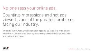 No-one sees your online ads.
Counting impressions and not ads
viewed is one of the greatest problems
facing our industry.
The solution? Accountable publishing and ad tracking models so
marketers understand exactly how many people engage with their
ads, where and how. 




                                                           SayMedia.com / Point-of-View Publishing
 