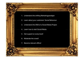 1. Understand the shifting Marketingparadigm

2. Learn about your customers‘ Social Behaviour

3. Understand the DNA of a Social Media Project

4. Learn how to start Social Media

5. Get support on every level!

6. Moderate the crowd!

7. Become relevant offline!
 