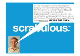 If I were an evil genius running a board games
company whose product line spanned everything
from Monopoly to Clue, I might do this: Wait until
someone comes up with an excellent
implementation of my games and does the hard
work of coding and debugging the thing and signing
up the masses. Then, once it got to scale, I’d sweep
in and take it over.   NEVER SUE THEM!
 
