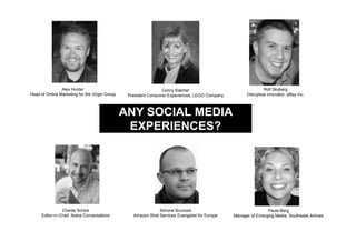 Alex Hunter                                      Conny Kalcher                                 Rolf Skyberg
Head of Online Marketing for the Virgin Group    President Consumer Experiences, LEGO Company         Disruptive Innovator, eBay Inc.



                                                ANY SOCIAL MEDIA
                                                 EXPERIENCES?




                 Charlie Schick                               Simone Brunozzi                                   Paula Berg
      Editor-in-Chief, Nokia Conversations         Amazon Web Services Evangelist for Europe    Manager of Emerging Media, Southwest Airlines
 
