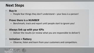 Next Steps
• Buy-in
   – People fear things they don’t understand – your boss is a person!

• Prove there is a NUMBER
   – Benchmark, track and report until people start to ignore you!

• Always link up with your KPIs
   – Deliver the results (or review what you are responsible to deliver!)

• Imitation = flattery
   – Observe, listen and learn from your customers and competitors.
 