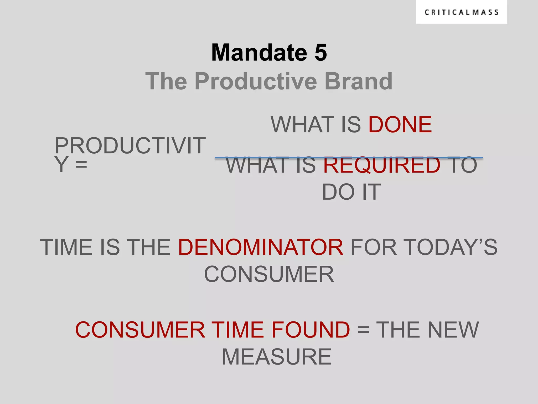 Mandate 5
        The Productive Brand
                  WHAT IS DONE
 PRODUCTIVIT
 Y=          WHAT IS REQUIRED TO
                     DO IT

TIME IS THE DENOMINATOR FOR TODAY‟S
              CONSUMER

  CONSUMER TIME FOUND = THE NEW
            MEASURE
 