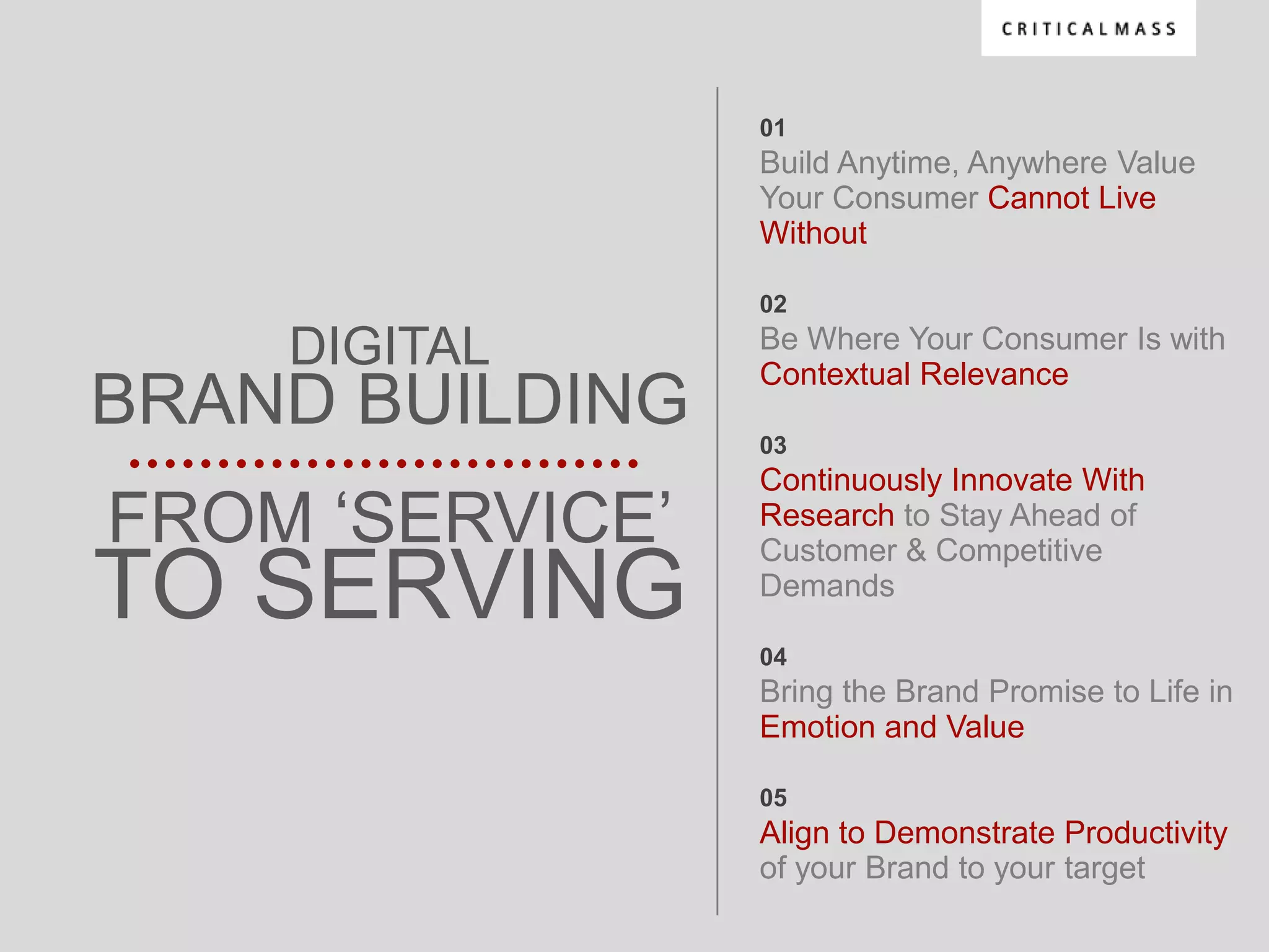 01
                 Build Anytime, Anywhere Value
                 Your Consumer Cannot Live
                 Without

                 02

    DIGITAL      Be Where Your Consumer Is with
                 Contextual Relevance
BRAND BUILDING   03
                 Continuously Innovate With
FROM „SERVICE‟   Research to Stay Ahead of
                 Customer & Competitive
TO SERVING       Demands

                 04
                 Bring the Brand Promise to Life in
                 Emotion and Value

                 05
                 Align to Demonstrate Productivity
                 of your Brand to your target
 