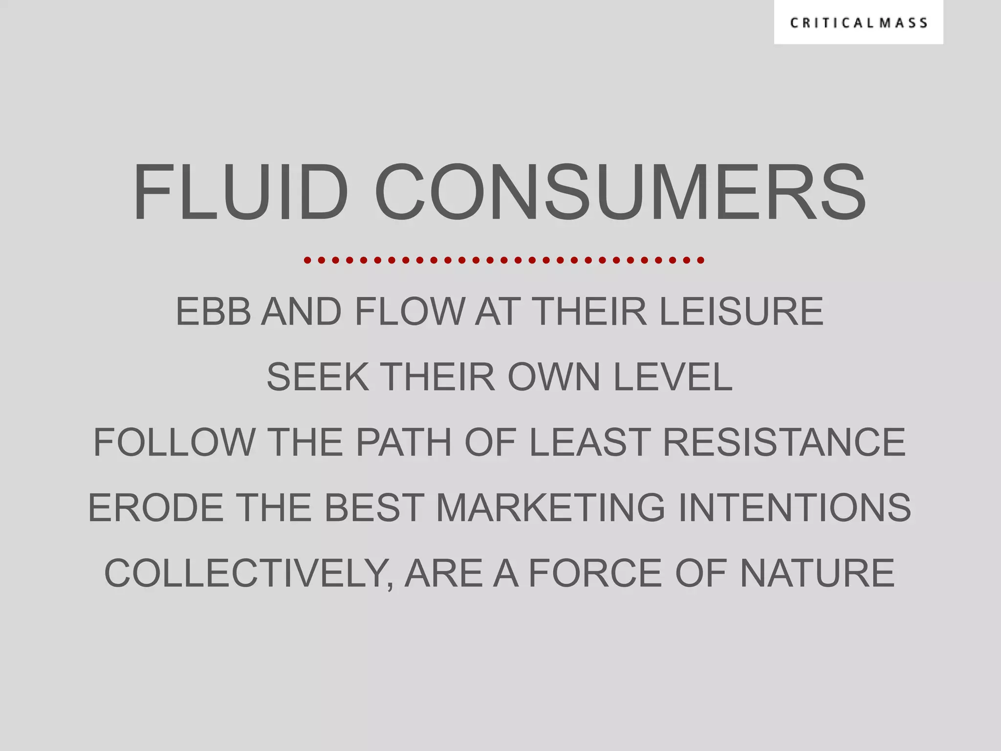 FLUID CONSUMERS
   EBB AND FLOW AT THEIR LEISURE
       SEEK THEIR OWN LEVEL
FOLLOW THE PATH OF LEAST RESISTANCE
ERODE THE BEST MARKETING INTENTIONS
COLLECTIVELY, ARE A FORCE OF NATURE
 