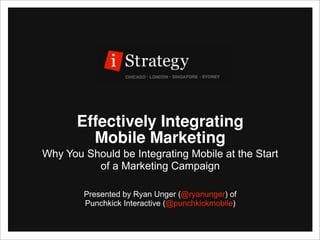 Effectively Integrating
         Mobile Marketing
Why You Should be Integrating Mobile at the Start
          of a Marketing Campaign

        Presented by Ryan Unger (@ryanunger) of
        Punchkick Interactive (@punchkickmobile)
 