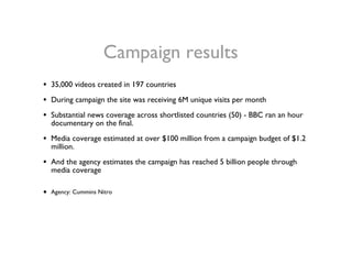 <ul><li>35,000 videos created in 197 countries </li></ul><ul><li>During campaign the site was receiving 6M unique visits p...