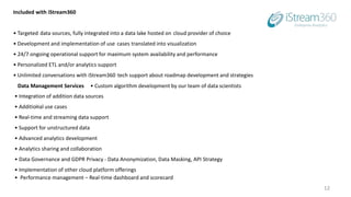 12
Included with iStream360
• Targeted data sources, fully integrated into a data lake hosted on cloud provider of choice
• Development and implementation of use cases translated into visualization
• 24/7 ongoing operational support for maximum system availability and performance
• Personalized ETL and/or analytics support
• Unlimited conversations with iStream360 tech support about roadmap development and strategies
Data Management Services • Custom algorithm development by our team of data scientists
• Integration of addition data sources
• Additional use cases
• Real-time and streaming data support
• Support for unstructured data
• Advanced analytics development
• Analytics sharing and collaboration
• Data Governance and GDPR Privacy - Data Anonymization, Data Masking, API Strategy
• Implementation of other cloud platform offerings
• Performance management – Real-time dashboard and scorecard
 