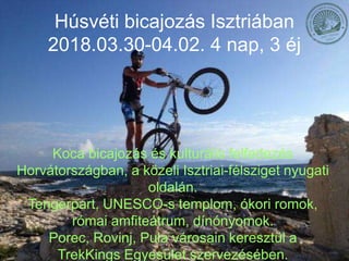 Húsvéti bicajozás Isztriában
2018.03.30-04.02. 4 nap, 3 éj
Koca bicajozás és kulturális felfedezés
Horvátországban, a közeli Isztriai-félsziget nyugati
oldalán.
Tengerpart, UNESCO-s templom, ókori romok,
római amfiteátrum, dínónyomok.
Porec, Rovinj, Pula városain keresztül a
TrekKings Egyesület szervezésében.
 