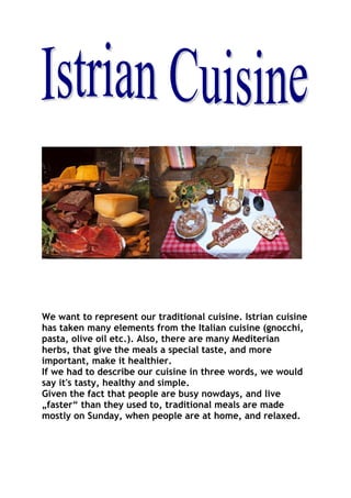 We want to represent our traditional cuisine. Istrian cuisine
has taken many elements from the Italian cuisine (gnocchi,
pasta, olive oil etc.). Also, there are many Mediterian
herbs, that give the meals a special taste, and more
important, make it healthier.
If we had to describe our cuisine in three words, we would
say it's tasty, healthy and simple.
Given the fact that people are busy nowdays, and live
„faster“ than they used to, traditional meals are made
mostly on Sunday, when people are at home, and relaxed.
 