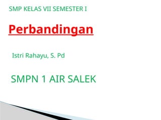 Perbandingan
SMP KELAS VII SEMESTER I
Istri Rahayu, S. Pd
SMPN 1 AIR SALEK
 