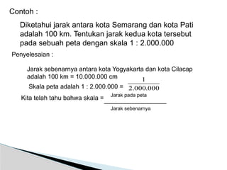Diketahui jarak antara kota Semarang dan kota Pati
adalah 100 km. Tentukan jarak kedua kota tersebut
pada sebuah peta dengan skala 1 : 2.000.000
Contoh :
Jarak sebenarnya antara kota Yogyakarta dan kota Cilacap
adalah 100 km = 10.000.000 cm
Skala peta adalah 1 : 2.000.000 =
Kita telah tahu bahwa skala =
000
.
000
.
2
1
Penyelesaian :
Jarak pada peta
Jarak sebenarnya
 
