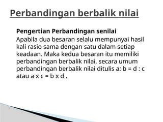 Pengertian Perbandingan senilai
Apabila dua besaran selalu mempunyai hasil
kali rasio sama dengan satu dalam setiap
keadaan. Maka kedua besaran itu memiliki
perbandingan berbalik nilai, secara umum
perbandingan berbalik nilai ditulis a: b = d : c
atau a x c = b x d .
Perbandingan berbalik nilai
 