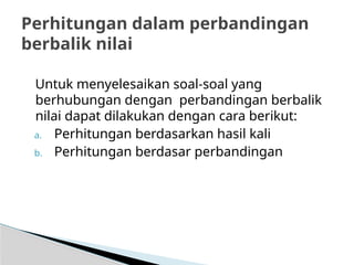 Untuk menyelesaikan soal-soal yang
berhubungan dengan perbandingan berbalik
nilai dapat dilakukan dengan cara berikut:
a. Perhitungan berdasarkan hasil kali
b. Perhitungan berdasar perbandingan
Perhitungan dalam perbandingan
berbalik nilai
 