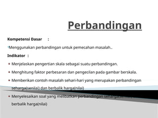 Perbandingan
Kompetensi Dasar :

Menggunakan perbandingan untuk pemecahan masalah..
Indikator :
Menjelaskan pengertian skala sebagai suatu perbandingan.
Menghitung faktor perbesaran dan pengecilan pada gambar berskala.
Memberikan contoh masalah sehari-hari yang merupakan perbandingan
seharga(senilai) dan berbalik harga(nilai)
Menyelesaikan soal yang melibatkan perbandingan seharga(senilai) dan
berbalik harga(nilai)
 