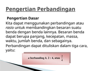 Pengertian Dasar
Kita dapat menggunakan perbandingan atau
rasio untuk membandingkan besaran suatu
benda dengan benda lainnya. Besaran benda
dapat berupa panjang, kecepatan, massa,
waktu, jumlah benda, dan sebagainya.
Perbandingan dapat dituliskan dalam tiga cara,
yaitu:
Pengertian Perbandingan
a berbanding b, 2 : 4, atau
4
2
 