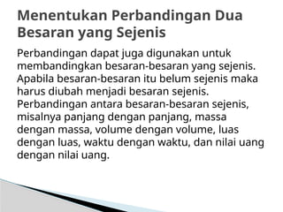Perbandingan dapat juga digunakan untuk
membandingkan besaran-besaran yang sejenis.
Apabila besaran-besaran itu belum sejenis maka
harus diubah menjadi besaran sejenis.
Perbandingan antara besaran-besaran sejenis,
misalnya panjang dengan panjang, massa
dengan massa, volume dengan volume, luas
dengan luas, waktu dengan waktu, dan nilai uang
dengan nilai uang.
Menentukan Perbandingan Dua
Besaran yang Sejenis
 
