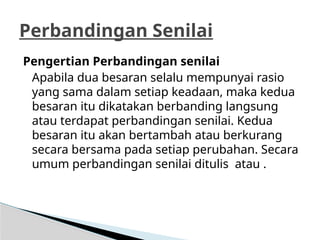 Pengertian Perbandingan senilai
Apabila dua besaran selalu mempunyai rasio
yang sama dalam setiap keadaan, maka kedua
besaran itu dikatakan berbanding langsung
atau terdapat perbandingan senilai. Kedua
besaran itu akan bertambah atau berkurang
secara bersama pada setiap perubahan. Secara
umum perbandingan senilai ditulis atau .
Perbandingan Senilai
 